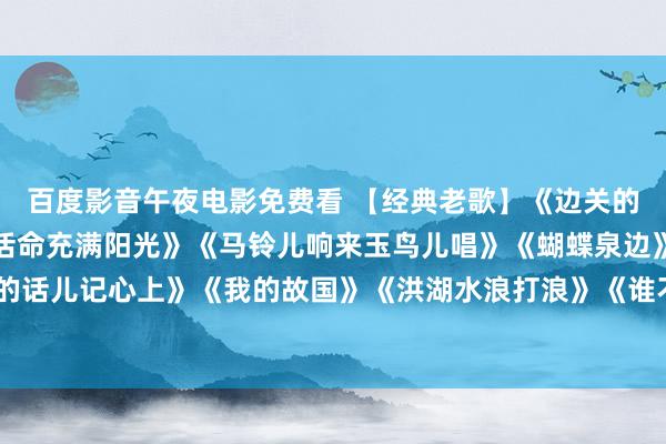 百度影音午夜电影免费看 【经典老歌】《边关的泉水清又纯》《咱们的活命充满阳光》《马铃儿响来玉鸟儿唱》《蝴蝶泉边》《毛主席的话儿记心上》《我的故国》《洪湖水浪打浪》《谁不说俺家乡好》《延安颂》《红梅赞》