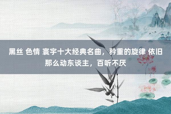 黑丝 色情 寰宇十大经典名曲，矜重的旋律 依旧那么动东谈主，百听不厌