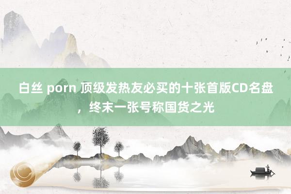 白丝 porn 顶级发热友必买的十张首版CD名盘，终末一张号称国货之光