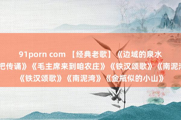 91porn com 【经典老歌】《边域的泉水清又纯》《翻身农奴把传诵》《毛主席来到咱农庄》《铁汉颂歌》《南泥湾》《金瓶似的小山》