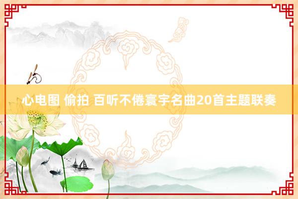 心电图 偷拍 百听不倦寰宇名曲20首主题联奏