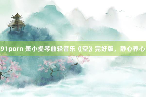 91porn 箫小提琴曲轻音乐《空》完好版，静心养心
