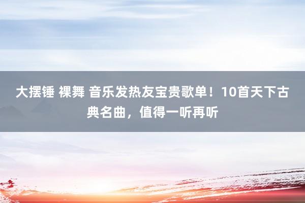 大摆锤 裸舞 音乐发热友宝贵歌单！10首天下古典名曲，值得一听再听