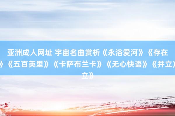 亚洲成人网址 宇宙名曲赏析《永浴爱河》《存在》《五百英里》《卡萨布兰卡》《无心快语》《并立》