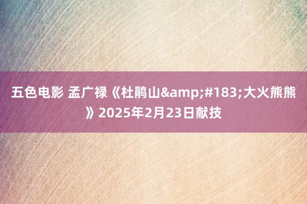 五色电影 孟广禄《杜鹃山&#183;大火熊熊》2025年2月23日献技