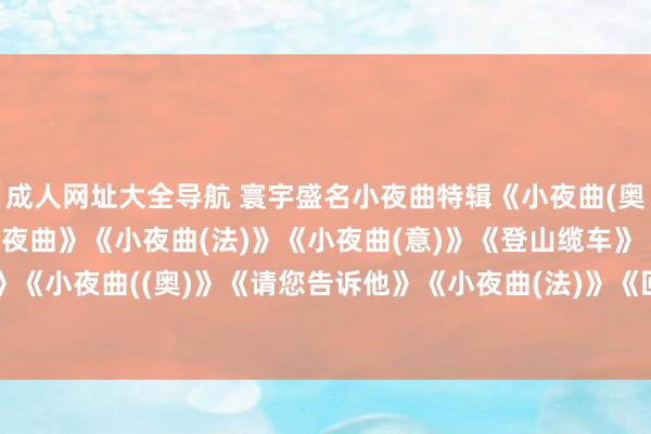 成人网址大全导航 寰宇盛名小夜曲特辑《小夜曲(奥)》《爱之梦》《天神小夜曲》《小夜曲(法)》《小夜曲(意)》《登山缆车》《小夜曲(奥)》《小夜曲((奥)》《请您告诉他》《小夜曲(法)》《回忆》《船歌》《小夜曲(意)》《倾吐》