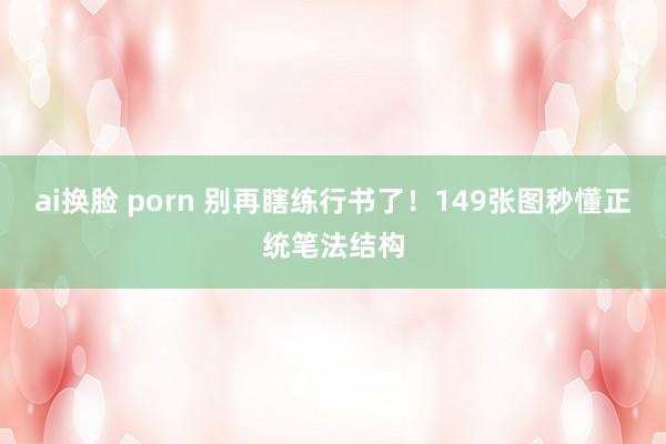 ai换脸 porn 别再瞎练行书了！149张图秒懂正统笔法结构