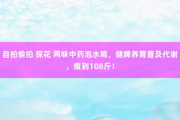 自拍偷拍 探花 两味中药泡水喝，健脾养胃普及代谢，瘦到108斤！