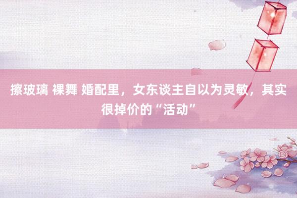 擦玻璃 裸舞 婚配里，女东谈主自以为灵敏，其实很掉价的“活动”