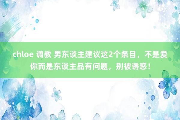 chloe 调教 男东谈主建议这2个条目，不是爱你而是东谈主品有问题，别被诱惑！