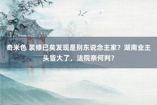 奇米色 装修已矣发现是别东说念主家？湖南业主头皆大了，法院奈何判？