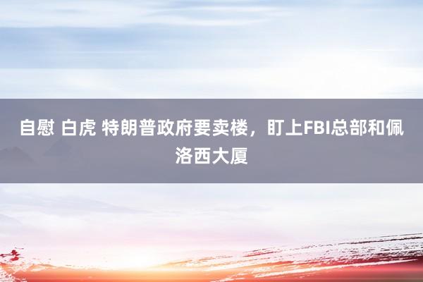 自慰 白虎 特朗普政府要卖楼，盯上FBI总部和佩洛西大厦