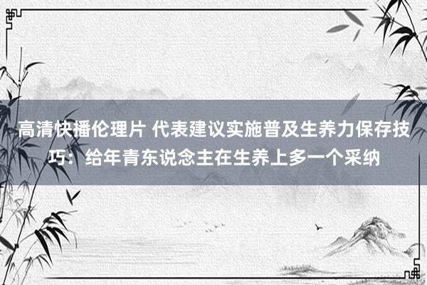 高清快播伦理片 代表建议实施普及生养力保存技巧：给年青东说念主在生养上多一个采纳