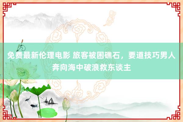 免费最新伦理电影 旅客被困礁石，要道技巧男人奔向海中破浪救东谈主