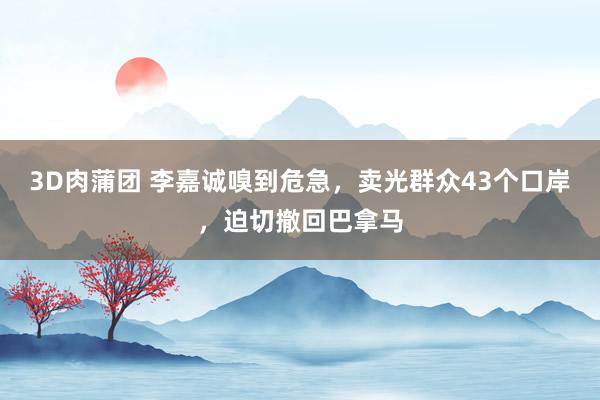 3D肉蒲团 李嘉诚嗅到危急，卖光群众43个口岸，迫切撤回巴拿马