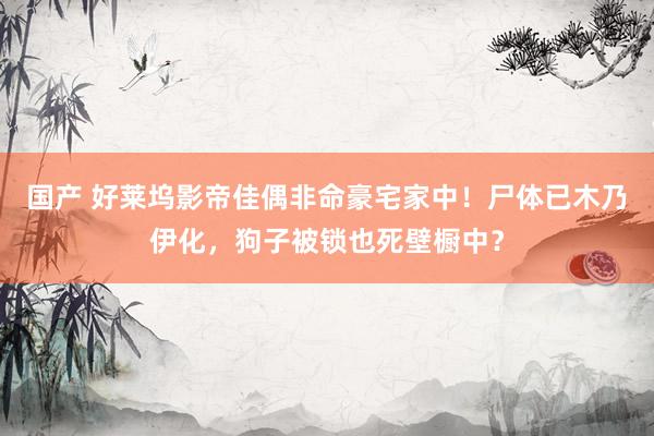 国产 好莱坞影帝佳偶非命豪宅家中！尸体已木乃伊化，狗子被锁也死壁橱中？