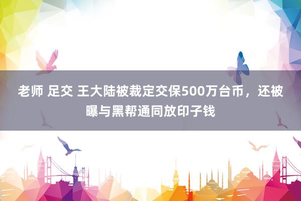 老师 足交 王大陆被裁定交保500万台币，还被曝与黑帮通同放印子钱