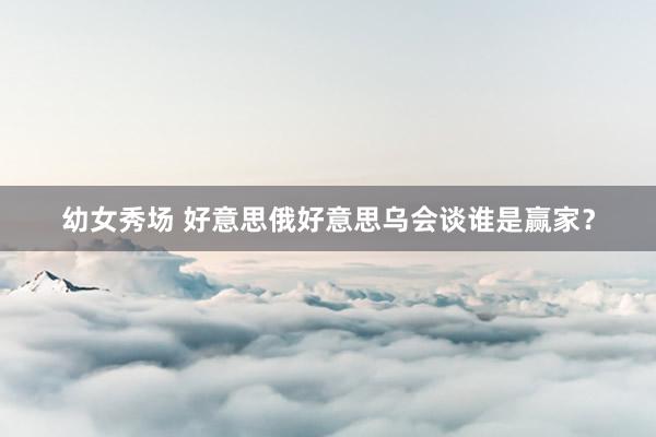 幼女秀场 好意思俄好意思乌会谈谁是赢家？